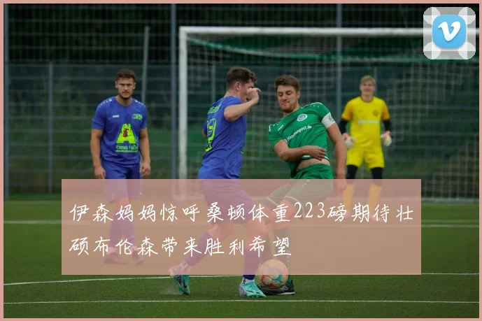 伊森妈妈惊呼桑顿体重223磅期待壮硕布伦森带来胜利希望