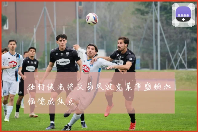 独行侠老将交易风波克莱华盛顿加福德成焦点