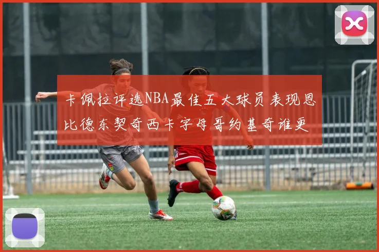 卡佩拉评选NBA最佳五大球员表现恩比德东契奇西卡字母哥约基奇谁更出色