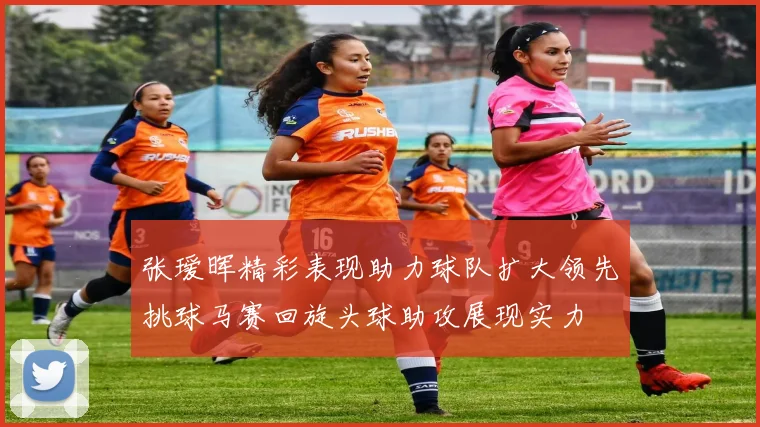 张瑷晖精彩表现助力球队扩大领先挑球马赛回旋头球助攻展现实力