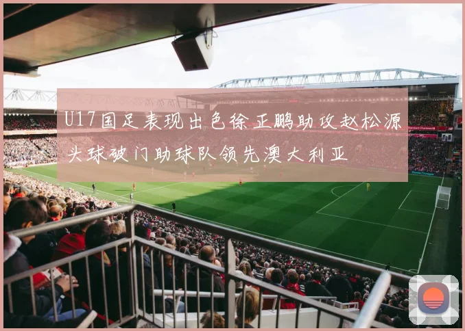 U17国足表现出色徐正鹏助攻赵松源头球破门助球队领先澳大利亚