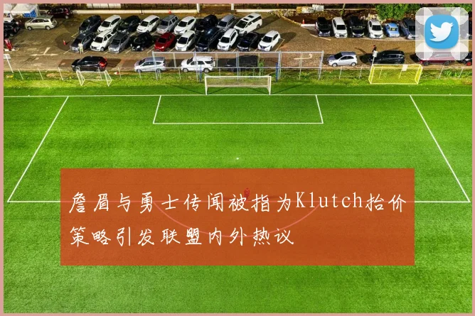 詹眉与勇士传闻被指为Klutch抬价策略引发联盟内外热议