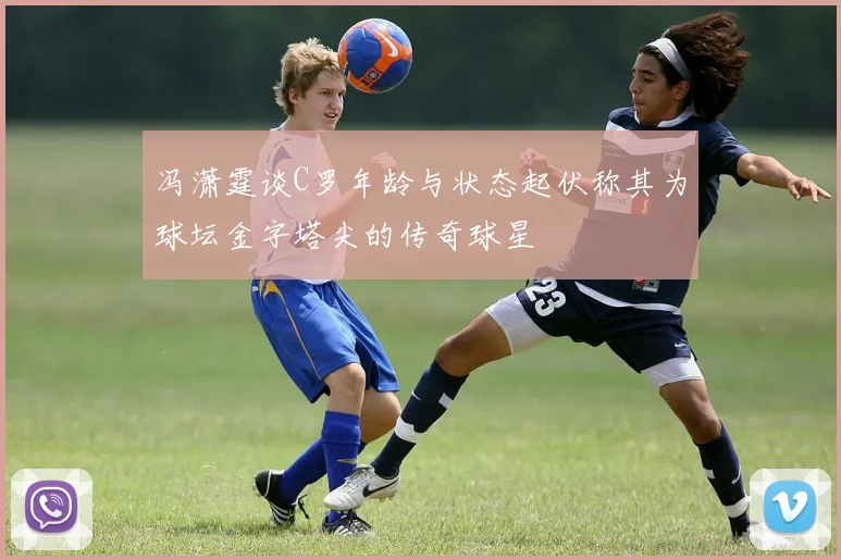 冯潇霆谈C罗年龄与状态起伏称其为球坛金字塔尖的传奇球星