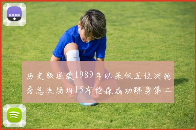 历史级逆袭1989年以来仅五位次轮秀总决场均15布伦森成功跻身第二位