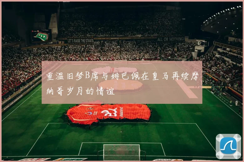重温旧梦B席与姆巴佩在皇马再续摩纳哥岁月的情谊