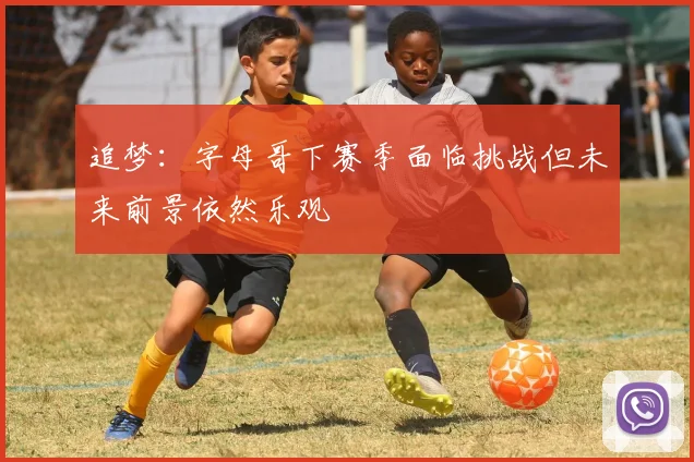 追梦：字母哥下赛季面临挑战但未来前景依然乐观