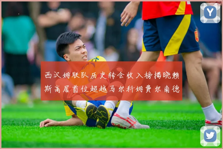 西汉姆联队历史转会收入榜揭晓赖斯高居首位超越马尔科姆费尔南德斯